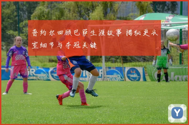 普约尔回顾巴萨生涯故事 揭秘更衣室细节与夺冠关键
