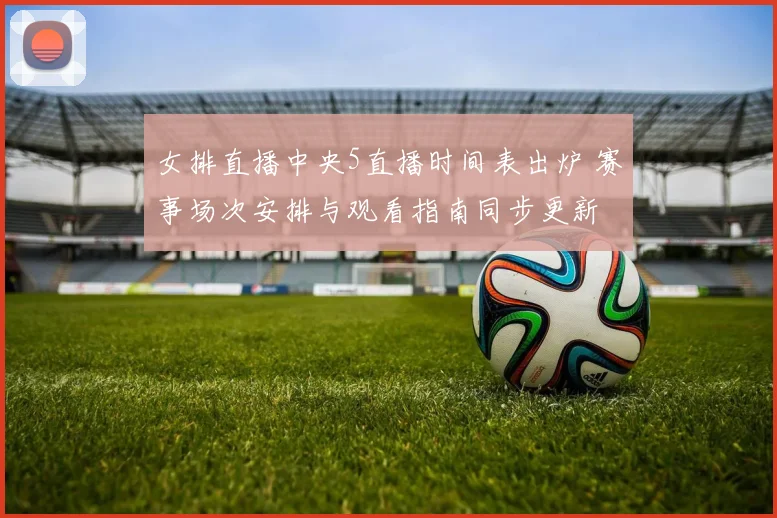 女排直播中央5直播时间表出炉 赛事场次安排与观看指南同步更新