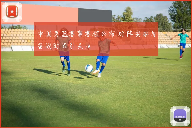 中国男篮赛事赛程公布 对阵安排与备战时间引关注