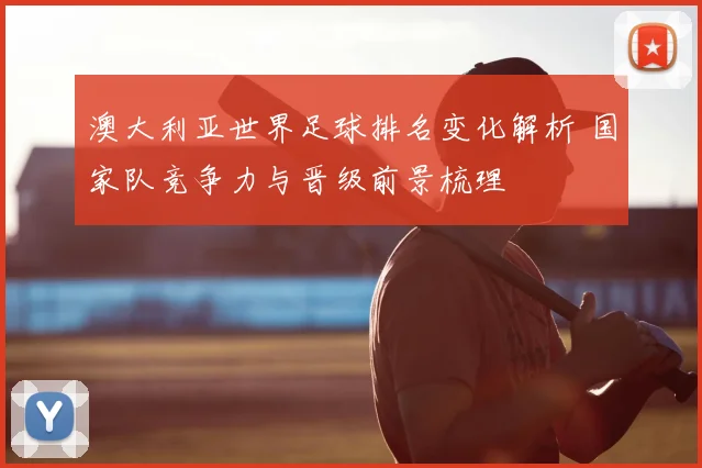 澳大利亚世界足球排名变化解析 国家队竞争力与晋级前景梳理