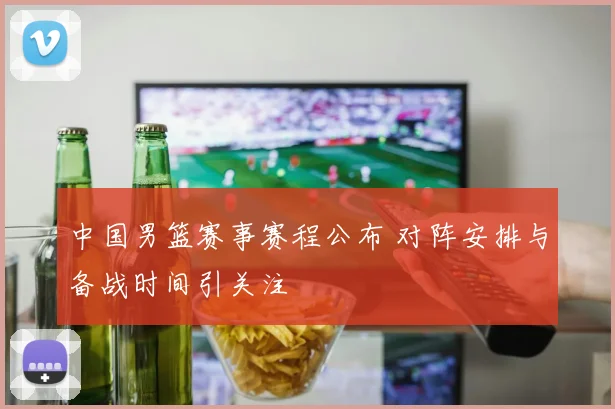 中国男篮赛事赛程公布 对阵安排与备战时间引关注