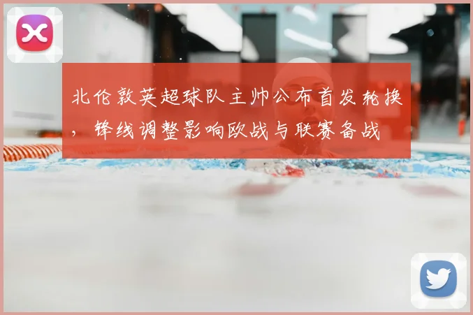 北伦敦英超球队主帅公布首发轮换，锋线调整影响欧战与联赛备战