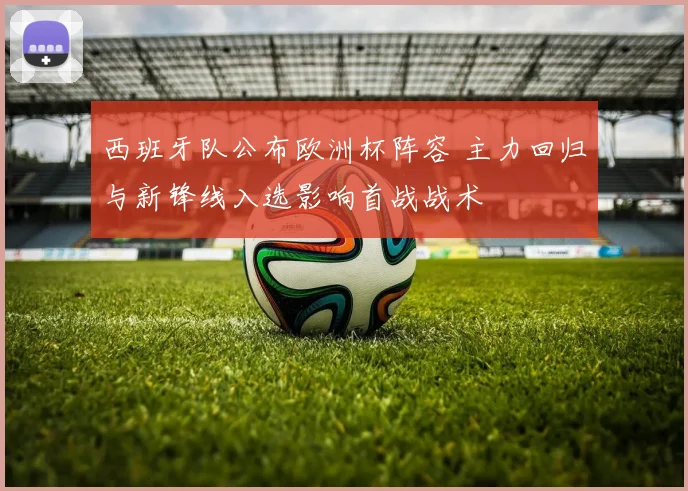 西班牙队公布欧洲杯阵容 主力回归与新锋线入选影响首战战术