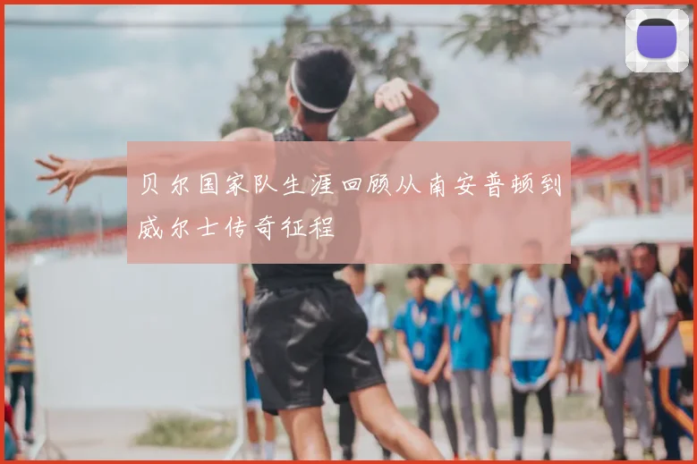 贝尔国家队生涯回顾从南安普顿到威尔士传奇征程