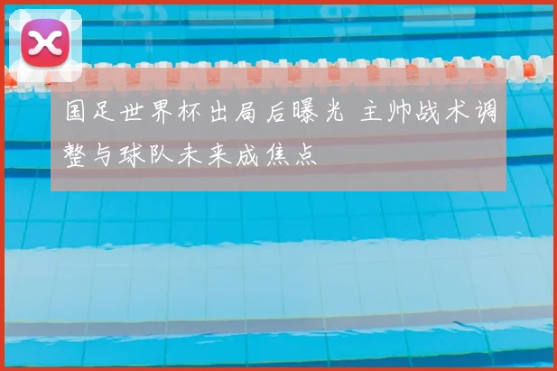 国足世界杯出局后曝光 主帅战术调整与球队未来成焦点