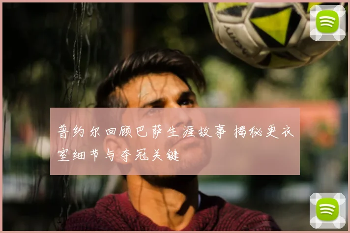 普约尔回顾巴萨生涯故事 揭秘更衣室细节与夺冠关键