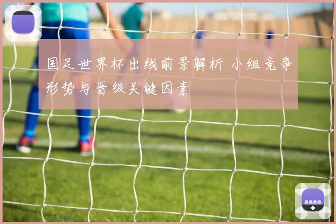 国足世界杯出线前景解析 小组竞争形势与晋级关键因素