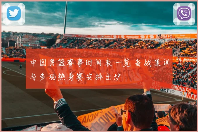 中国男篮赛事时间表一览 备战集训与多场热身赛安排出炉