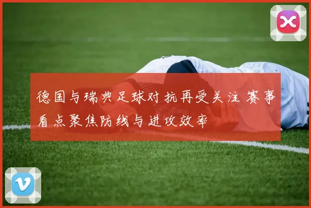 德国与瑞典足球对抗再受关注 赛事看点聚焦防线与进攻效率