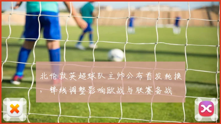 北伦敦英超球队主帅公布首发轮换，锋线调整影响欧战与联赛备战