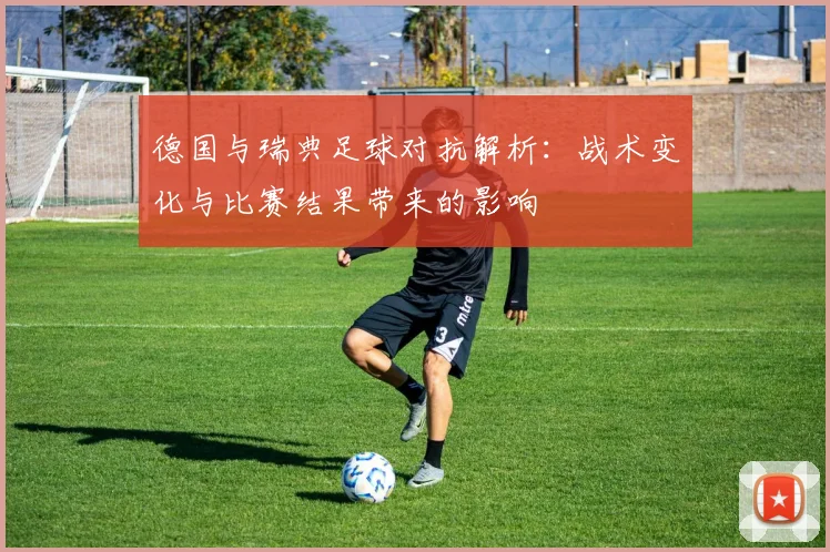 德国与瑞典足球对抗解析:战术变化与比赛结果带来的影响