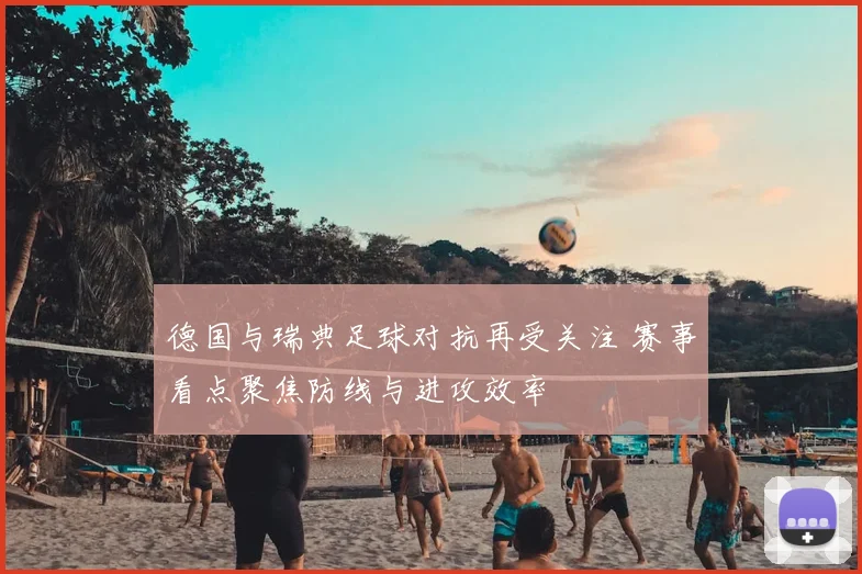 德国与瑞典足球对抗再受关注 赛事看点聚焦防线与进攻效率