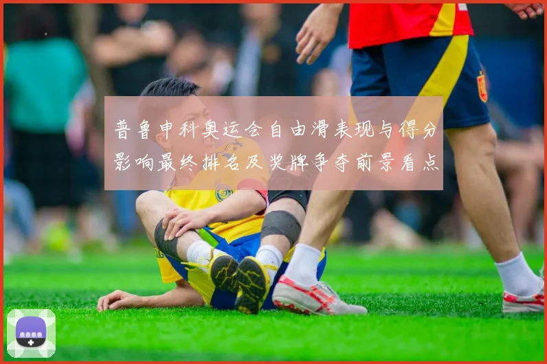 普鲁申科奥运会自由滑表现与得分影响最终排名及奖牌争夺前景看点