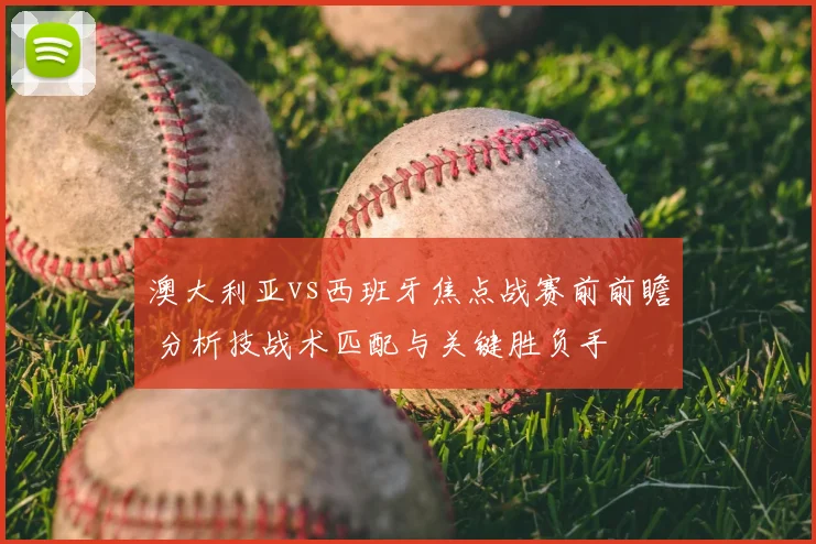 澳大利亚vs西班牙焦点战赛前前瞻 分析技战术匹配与关键胜负手