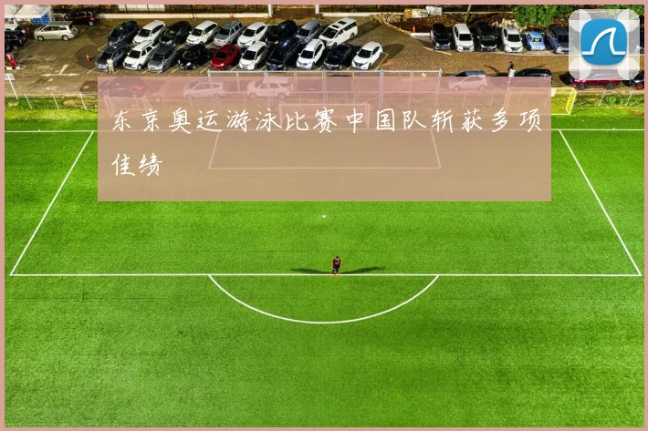 东京奥运游泳比赛中国队斩获多项佳绩