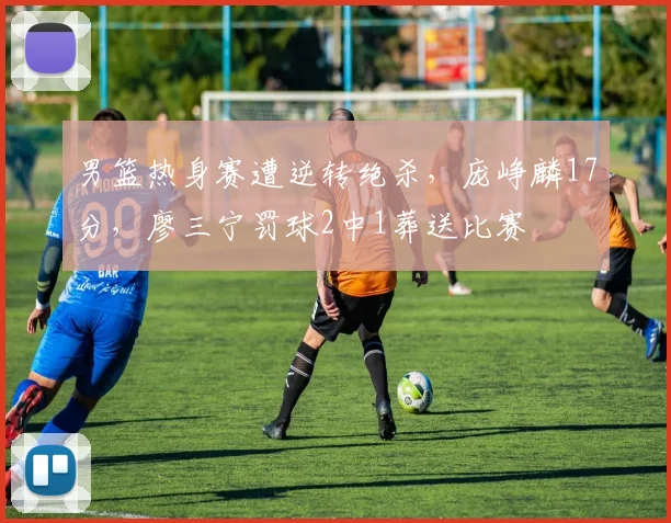 男篮热身赛遭逆转绝杀，庞峥麟17分，廖三宁罚球2中1葬送比赛