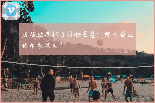 历届世界杯吉祥物图鉴：哪个最让你印象深刻？