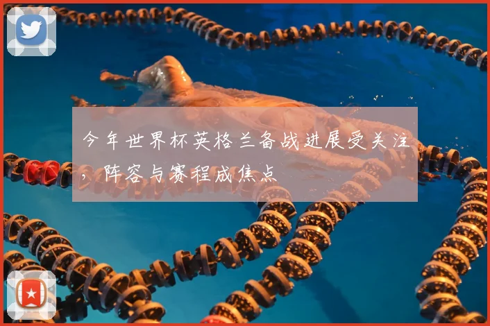 今年世界杯英格兰备战进展受关注,阵容与赛程成焦点