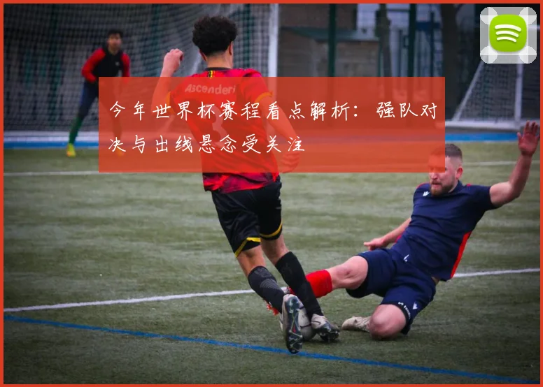 今年世界杯赛程看点解析:强队对决与出线悬念受关注