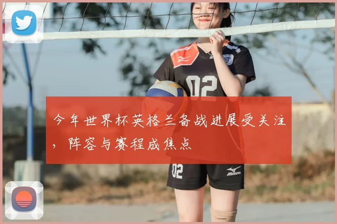 今年世界杯英格兰备战进展受关注，阵容与赛程成焦点